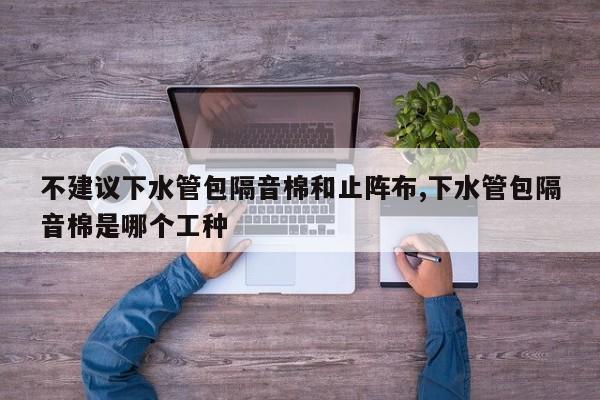 不建议下水管包隔音棉和止阵布,下水管包隔音棉是哪个工种