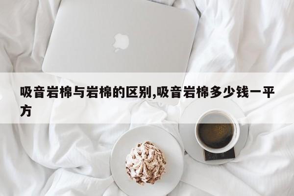 吸音岩棉与岩棉的区别,吸音岩棉多少钱一平方