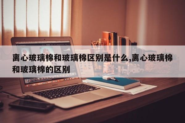 离心玻璃棉和玻璃棉区别是什么,离心玻璃棉和玻璃棉的区别