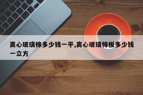 离心玻璃棉多少钱一平,离心玻璃棉板多少钱一立方