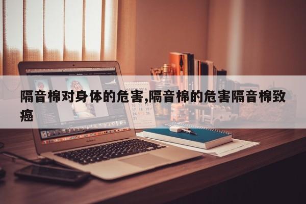 隔音棉对身体的危害,隔音棉的危害隔音棉致癌