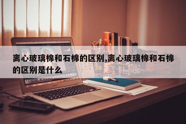 离心玻璃棉和石棉的区别,离心玻璃棉和石棉的区别是什么