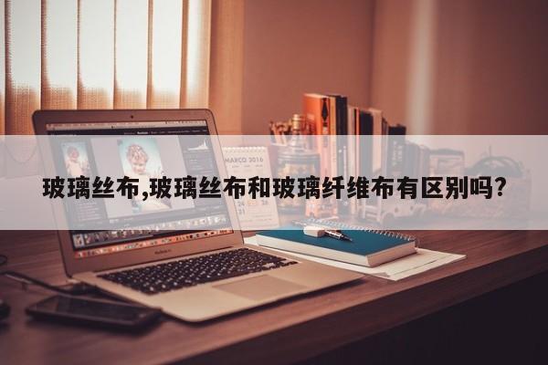 玻璃丝布,玻璃丝布和玻璃纤维布有区别吗?