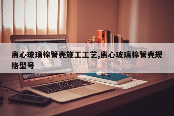 离心玻璃棉管壳施工工艺,离心玻璃棉管壳规格型号