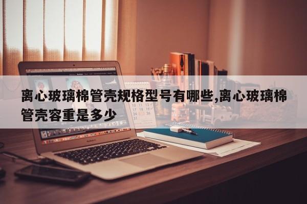 离心玻璃棉管壳规格型号有哪些,离心玻璃棉管壳容重是多少