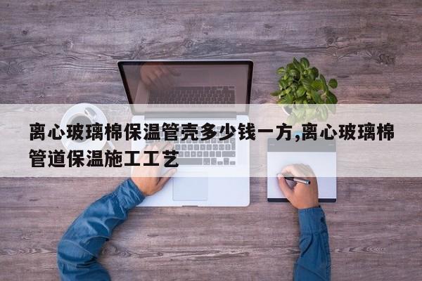 离心玻璃棉保温管壳多少钱一方,离心玻璃棉管道保温施工工艺