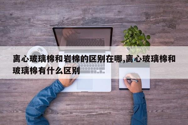 离心玻璃棉和岩棉的区别在哪,离心玻璃棉和玻璃棉有什么区别