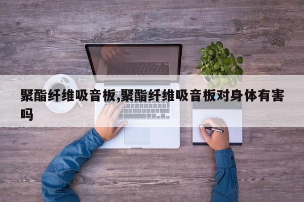聚酯纤维吸音板,聚酯纤维吸音板对身体有害吗